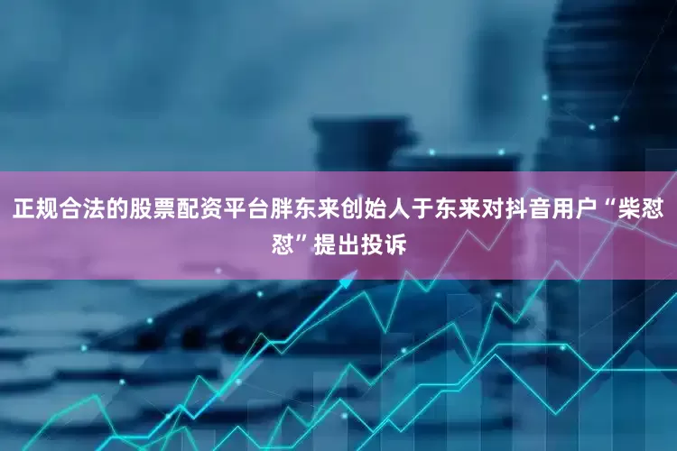正规合法的股票配资平台胖东来创始人于东来对抖音用户“柴怼怼”提出投诉