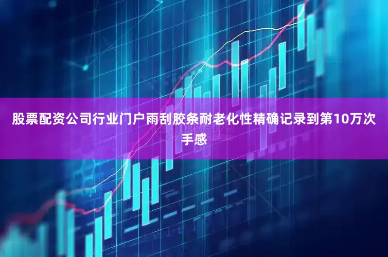 股票配资公司行业门户雨刮胶条耐老化性精确记录到第10万次手感