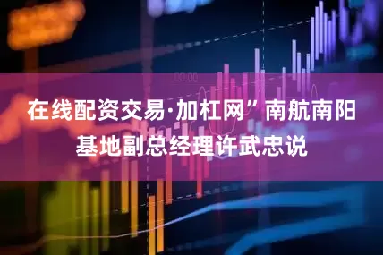 在线配资交易·加杠网”南航南阳基地副总经理许武忠说