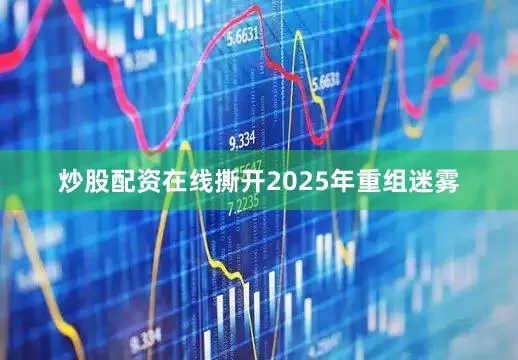 炒股配资在线撕开2025年重组迷雾