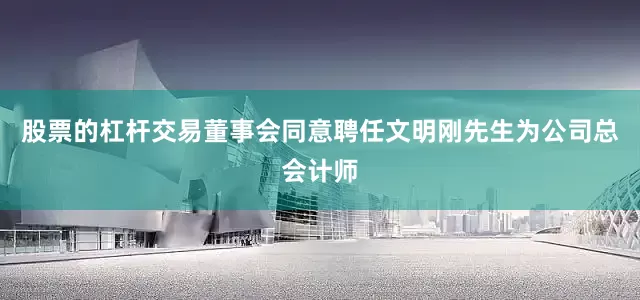 股票的杠杆交易董事会同意聘任文明刚先生为公司总会计师