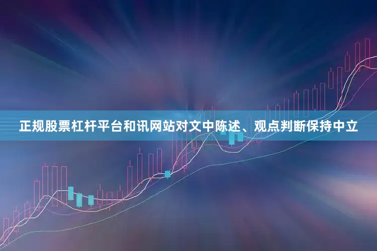 正规股票杠杆平台和讯网站对文中陈述、观点判断保持中立