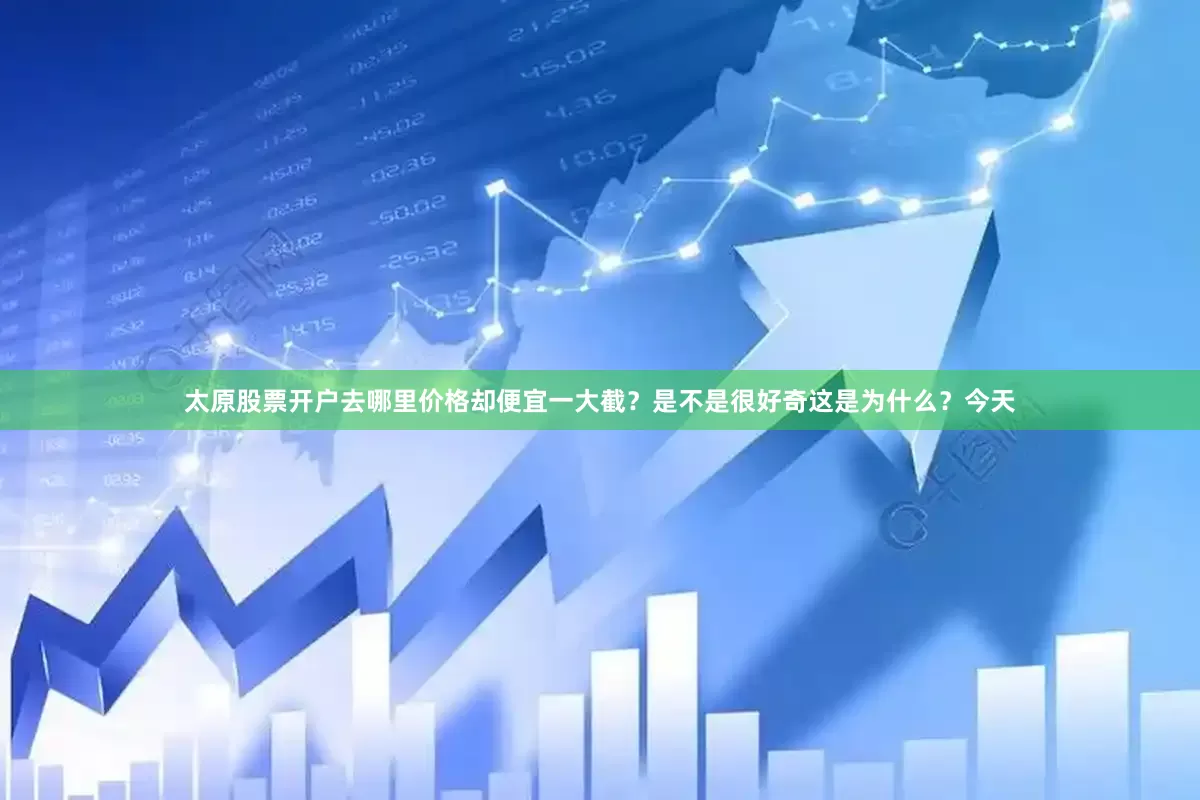 太原股票开户去哪里价格却便宜一大截？是不是很好奇这是为什么？今天