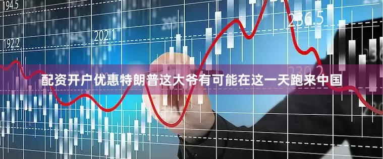 配资开户优惠特朗普这大爷有可能在这一天跑来中国