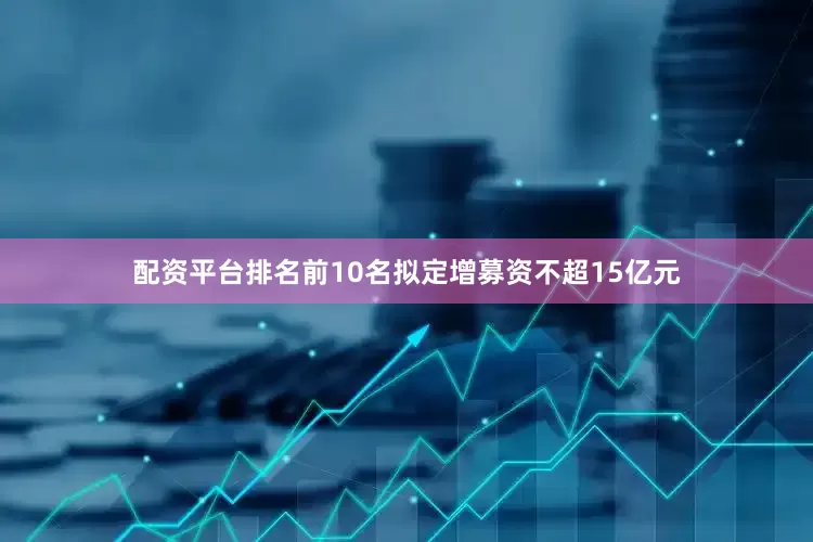 配资平台排名前10名拟定增募资不超15亿元