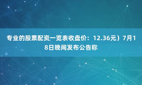 专业的股票配资一览表收盘价：12.36元）7月18日晚间发布公告称