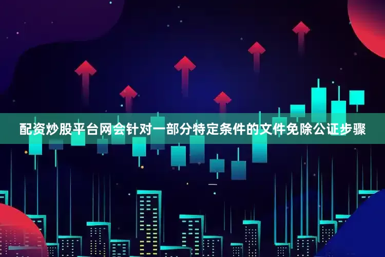 配资炒股平台网会针对一部分特定条件的文件免除公证步骤