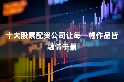 十大股票配资公司让每一幅作品皆融情于景