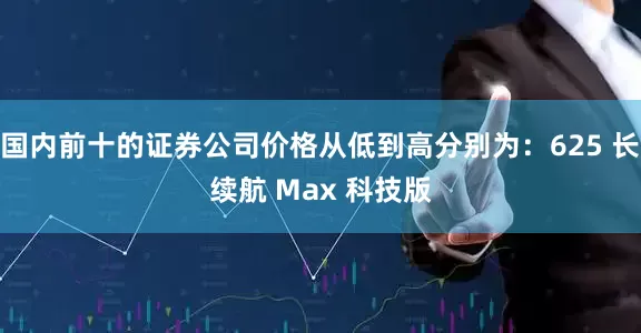 国内前十的证券公司价格从低到高分别为：625 长续航 Max 科技版