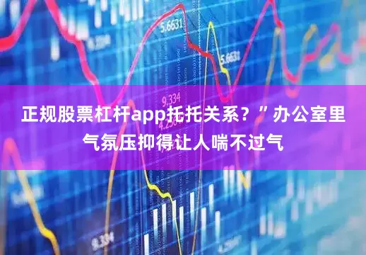 正规股票杠杆app托托关系？”办公室里气氛压抑得让人喘不过气